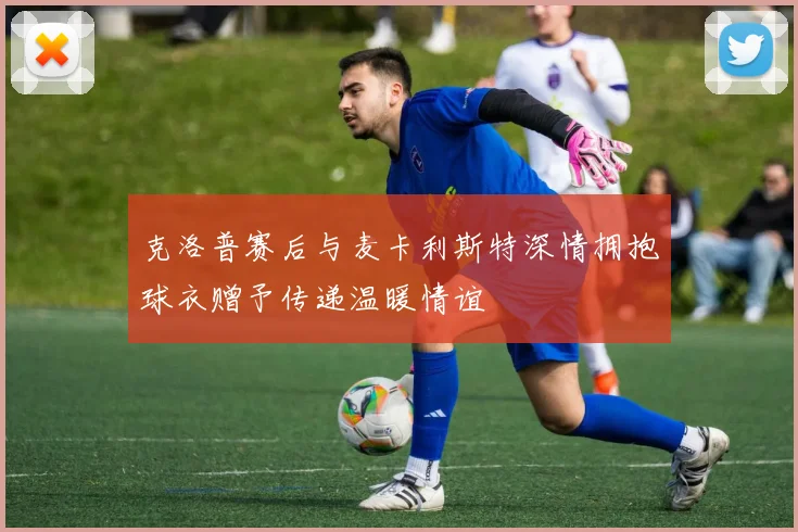 克洛普赛后与麦卡利斯特深情拥抱球衣赠予传递温暖情谊