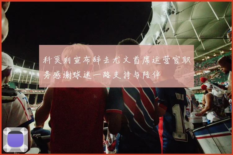 科莫利宣布辞去尤文首席运营官职务感谢球迷一路支持与陪伴