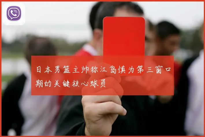 日本男篮主帅称江岛慎为第三窗口期的关键核心球员