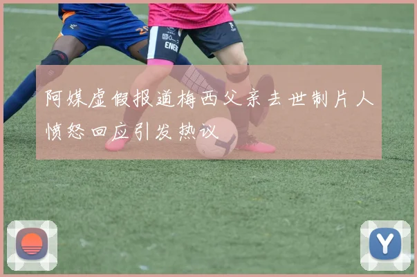 阿媒虚假报道梅西父亲去世制片人愤怒回应引发热议