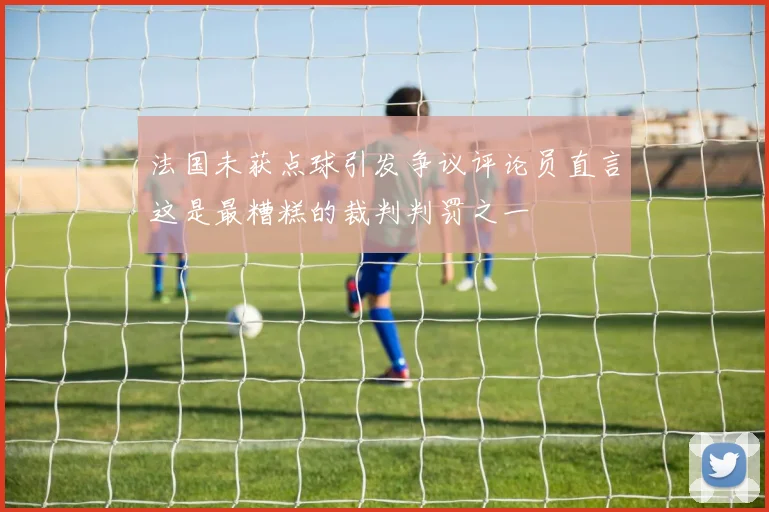 法国未获点球引发争议评论员直言这是最糟糕的裁判判罚之一