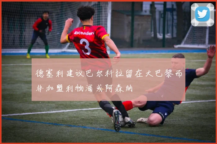德塞利建议巴尔科拉留在大巴黎而非加盟利物浦或阿森纳
