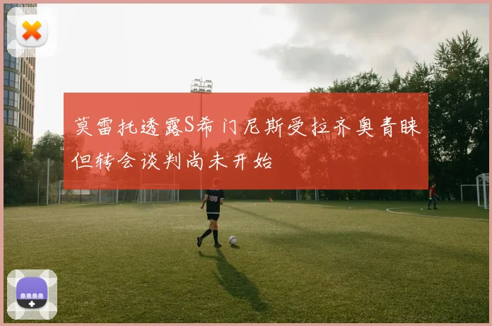 莫雷托透露S希门尼斯受拉齐奥青睐但转会谈判尚未开始