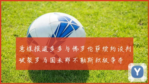 意媒报道多多与佛罗伦萨续约谈判破裂罗马国米那不勒斯积极争夺