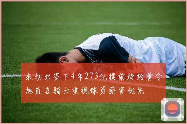 米切尔签下4年273亿提前续约曾令旭直言骑士重视球员薪资优先