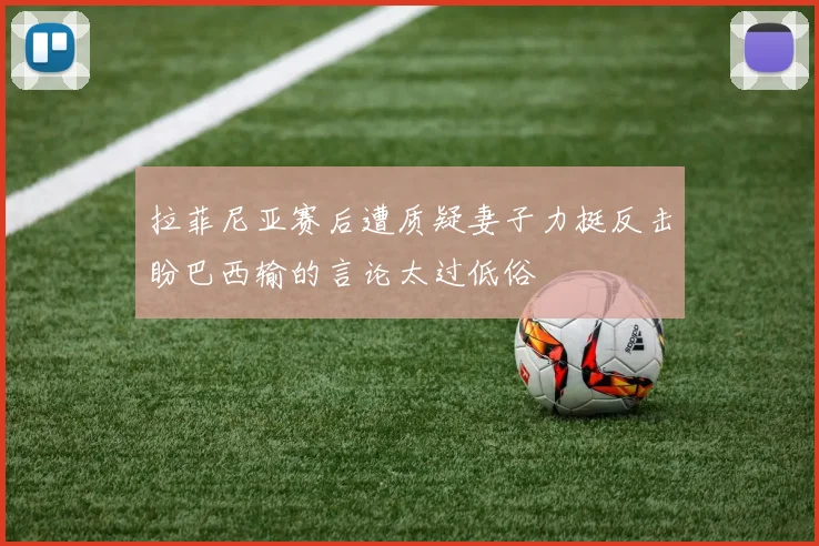 拉菲尼亚赛后遭质疑妻子力挺反击盼巴西输的言论太过低俗