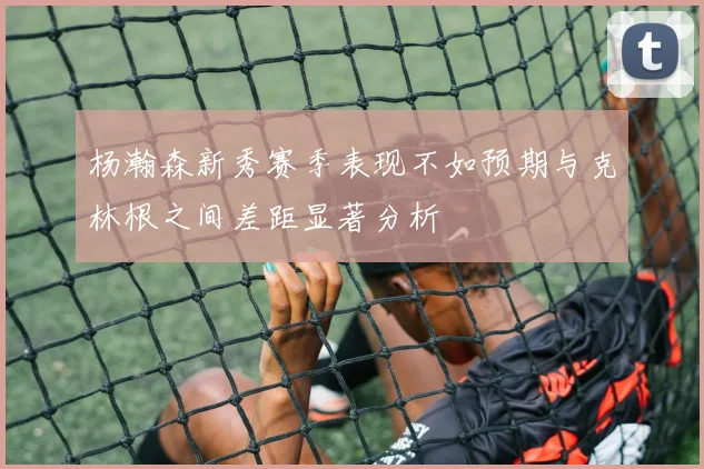 杨瀚森新秀赛季表现不如预期与克林根之间差距显著分析