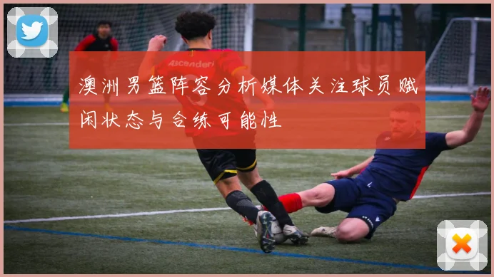 澳洲男篮阵容分析媒体关注球员赋闲状态与合练可能性