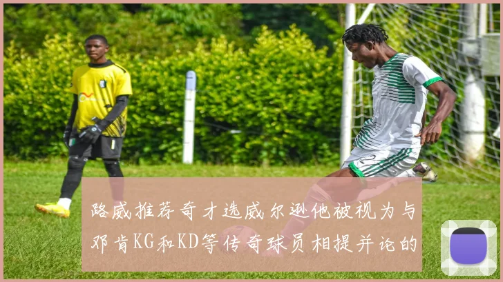 路威推荐奇才选威尔逊他被视为与邓肯KG和KD等传奇球员相提并论的未来之星