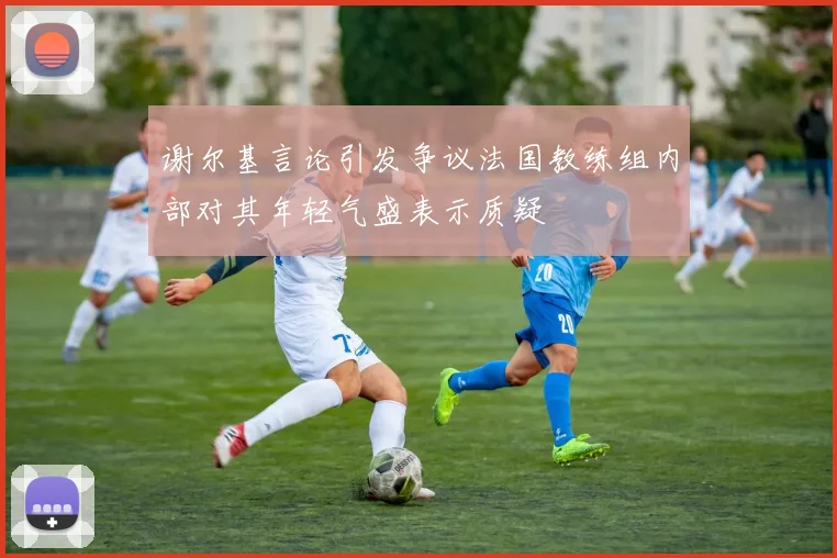 谢尔基言论引发争议法国教练组内部对其年轻气盛表示质疑