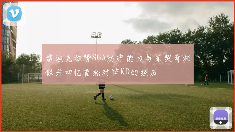 雷迪克称赞SGA防守能力与东契奇相似并回忆首轮对阵KD的经历