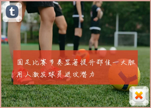国足比赛节奏显著提升邵佳一大胆用人激发球员进攻潜力