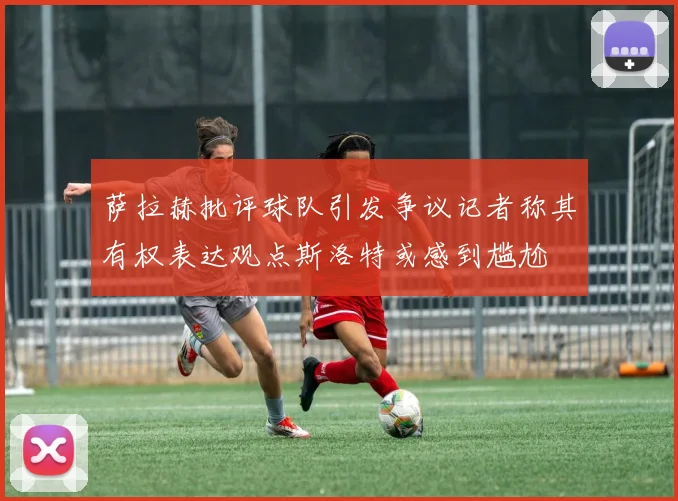 萨拉赫批评球队引发争议记者称其有权表达观点斯洛特或感到尴尬