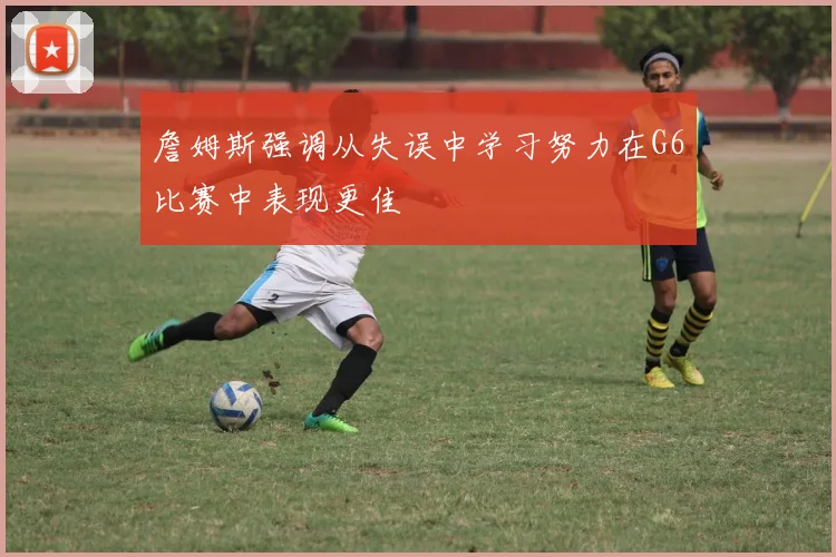 詹姆斯强调从失误中学习努力在G6比赛中表现更佳
