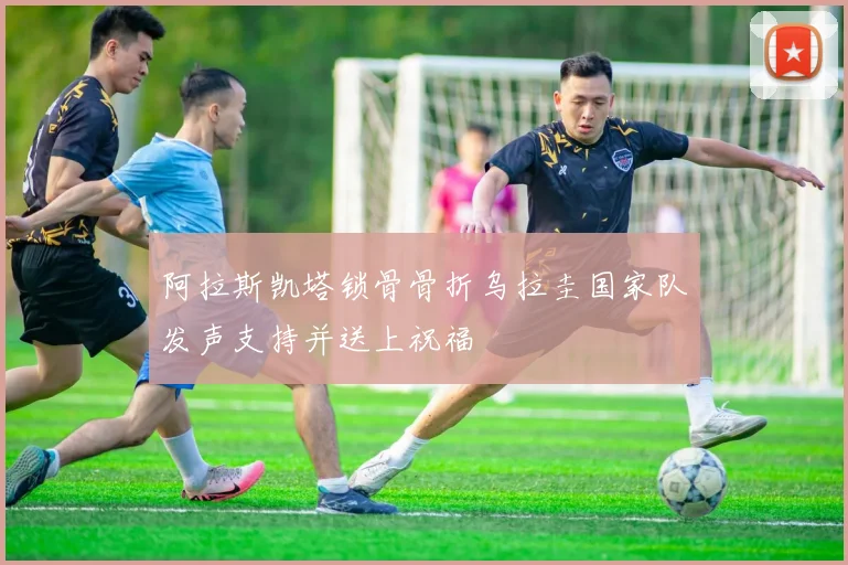 阿拉斯凯塔锁骨骨折乌拉圭国家队发声支持并送上祝福