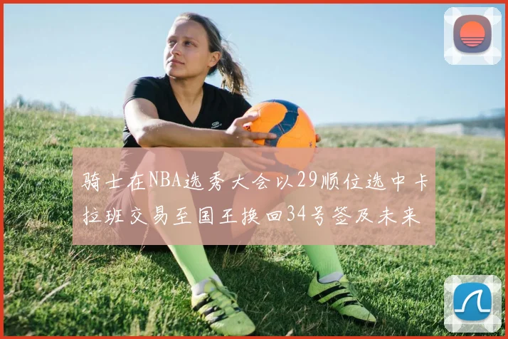 骑士在NBA选秀大会以29顺位选中卡拉班交易至国王换回34号签及未来一轮选秀权
