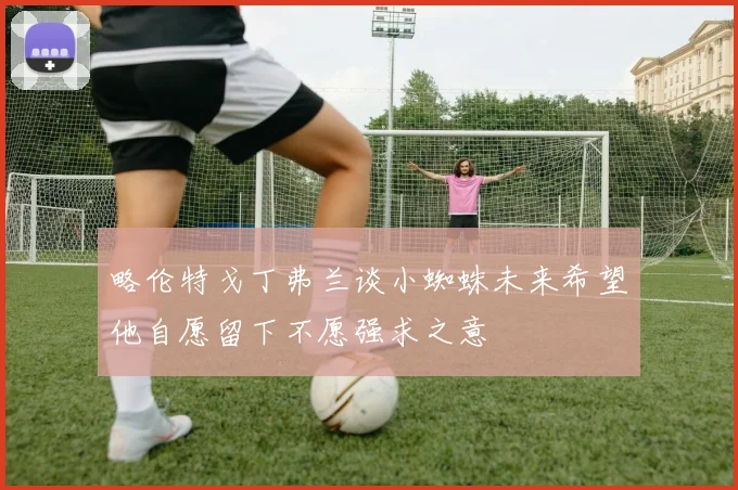 略伦特戈丁弗兰谈小蜘蛛未来希望他自愿留下不愿强求之意