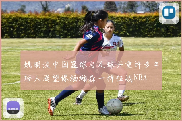 姚明谈中国篮球与足球并重许多年轻人渴望像杨瀚森一样征战NBA