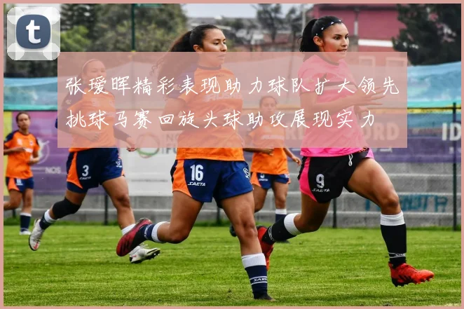 张瑷晖精彩表现助力球队扩大领先挑球马赛回旋头球助攻展现实力