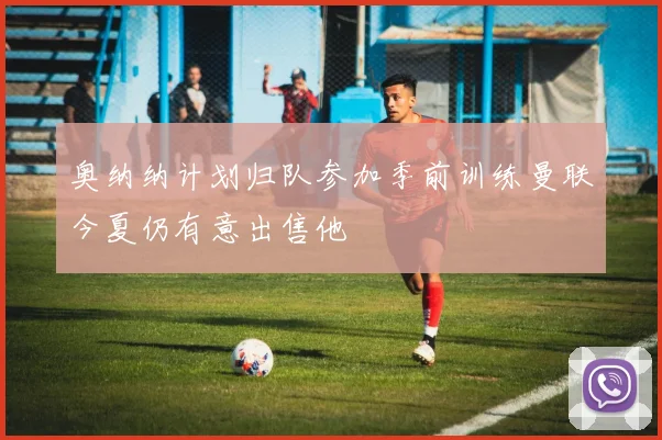 奥纳纳计划归队参加季前训练曼联今夏仍有意出售他