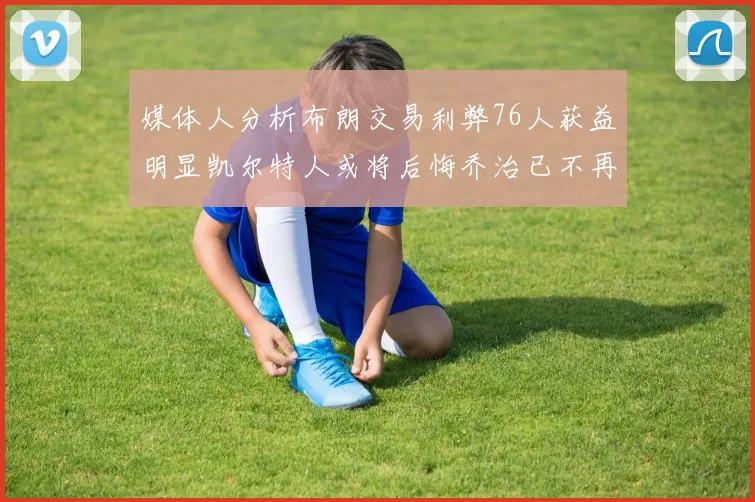 媒体人分析布朗交易利弊76人获益明显凯尔特人或将后悔乔治已不再巅峰
